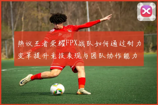 热议王者荣耀FPX战队如何通过耐力变革提升竞技表现与团队协作能力