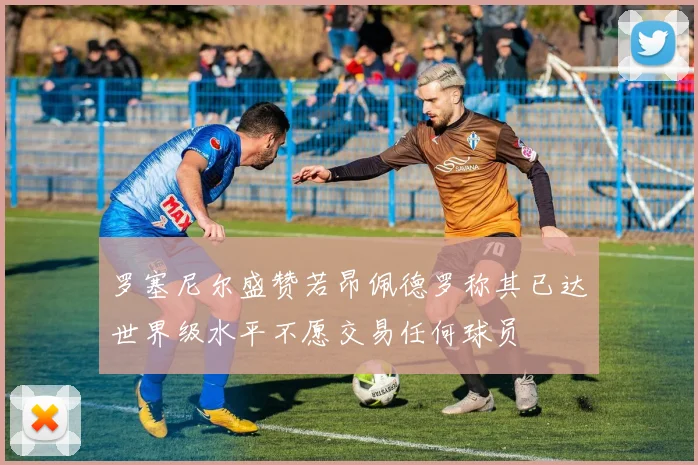 罗塞尼尔盛赞若昂佩德罗称其已达世界级水平不愿交易任何球员
