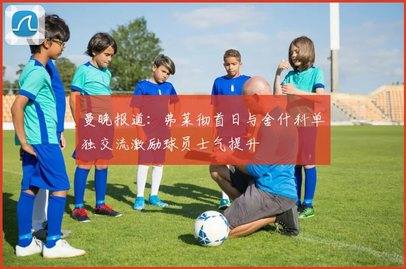 曼晚报道：弗莱彻首日与舍什科单独交流激励球员士气提升