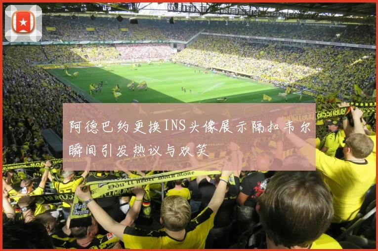 阿德巴约更换INS头像展示隔扣韦尔瞬间引发热议与欢笑