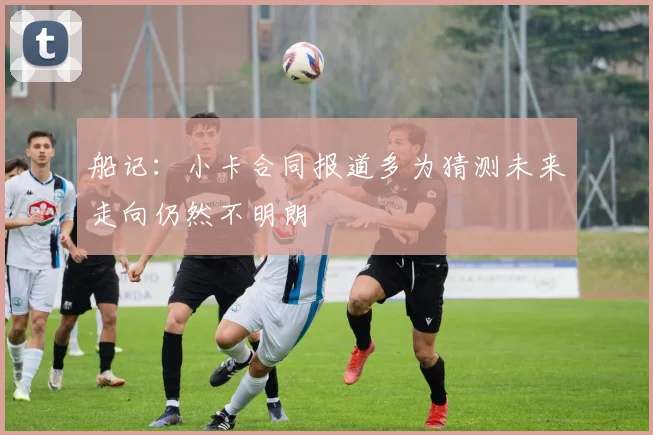 船记：小卡合同报道多为猜测未来走向仍然不明朗