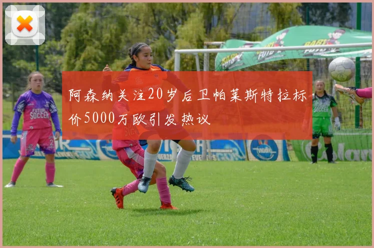 阿森纳关注20岁后卫帕莱斯特拉标价5000万欧引发热议