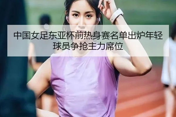 中国女足东亚杯前热身赛名单出炉年轻球员争抢主力席位