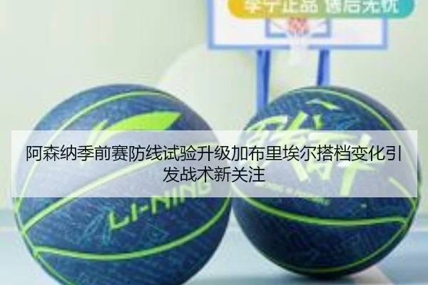 阿森纳季前赛防线试验升级加布里埃尔搭档变化引发战术新关注