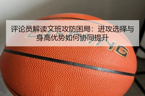 评论员解读文班攻防困局：进攻选择与身高优势如何协同提升