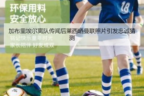 加布里埃尔离队传闻后莱西晒曼联照片引发忠诚猜测